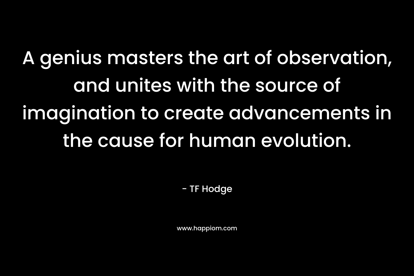 A genius masters the art of observation, and unites with the source of imagination to create advancements in the cause for human evolution.