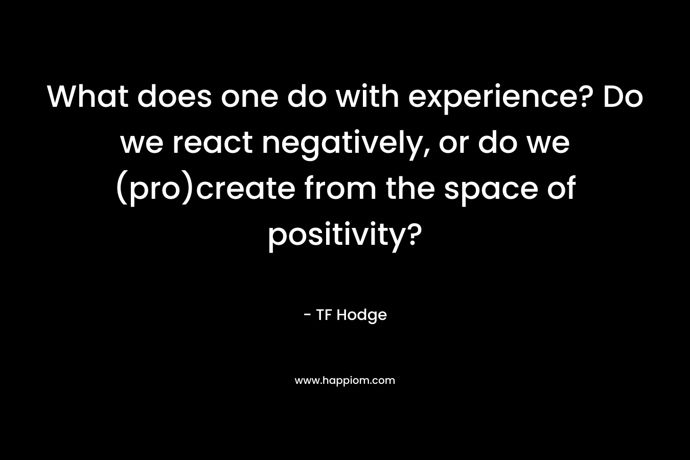 What does one do with experience? Do we react negatively, or do we (pro)create from the space of positivity? – TF Hodge