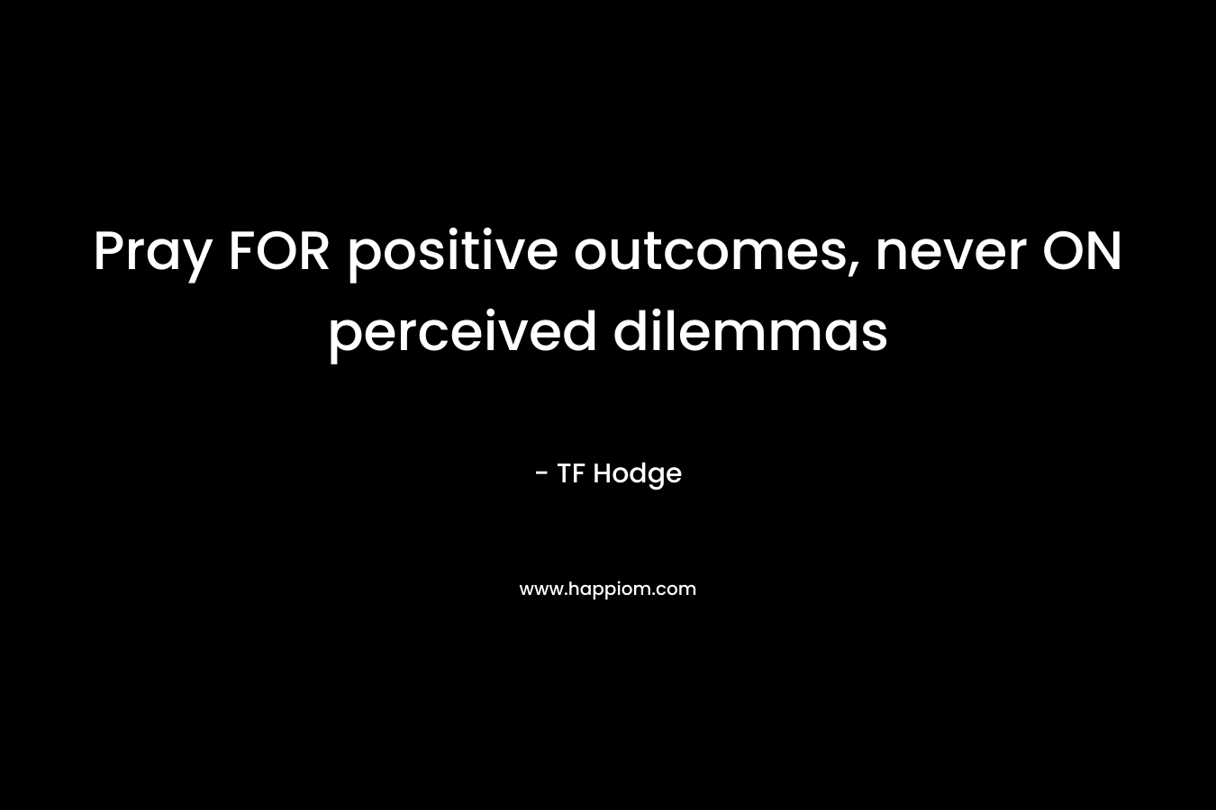 Pray FOR positive outcomes, never ON perceived dilemmas – TF Hodge