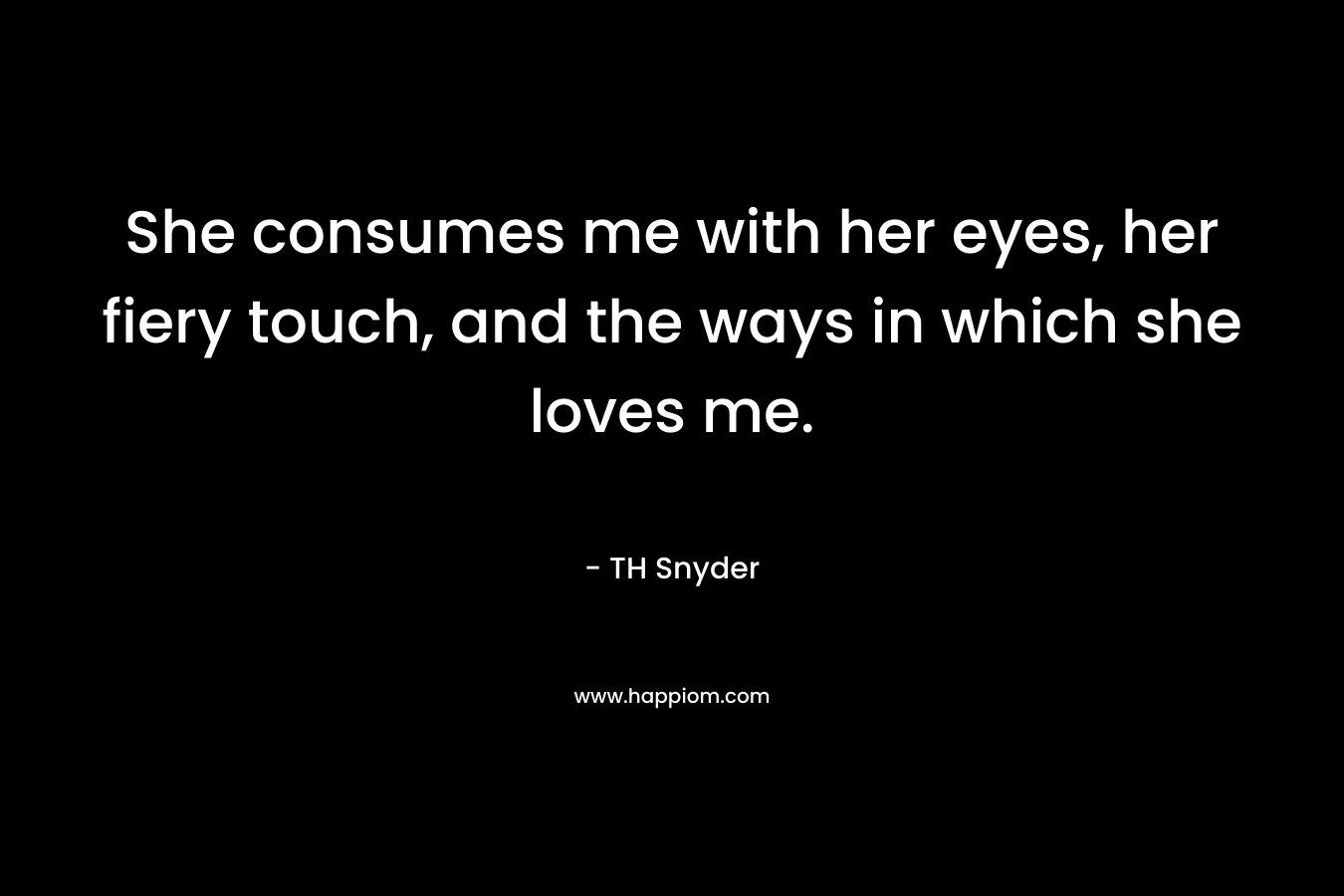 She consumes me with her eyes, her fiery touch, and the ways in which she loves me. – TH Snyder
