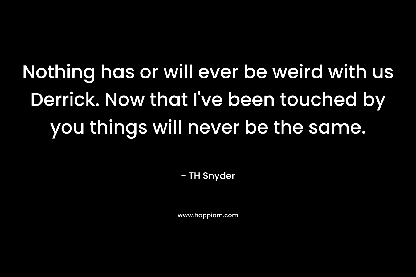 Nothing has or will ever be weird with us Derrick. Now that I’ve been touched by you things will never be the same. – TH Snyder