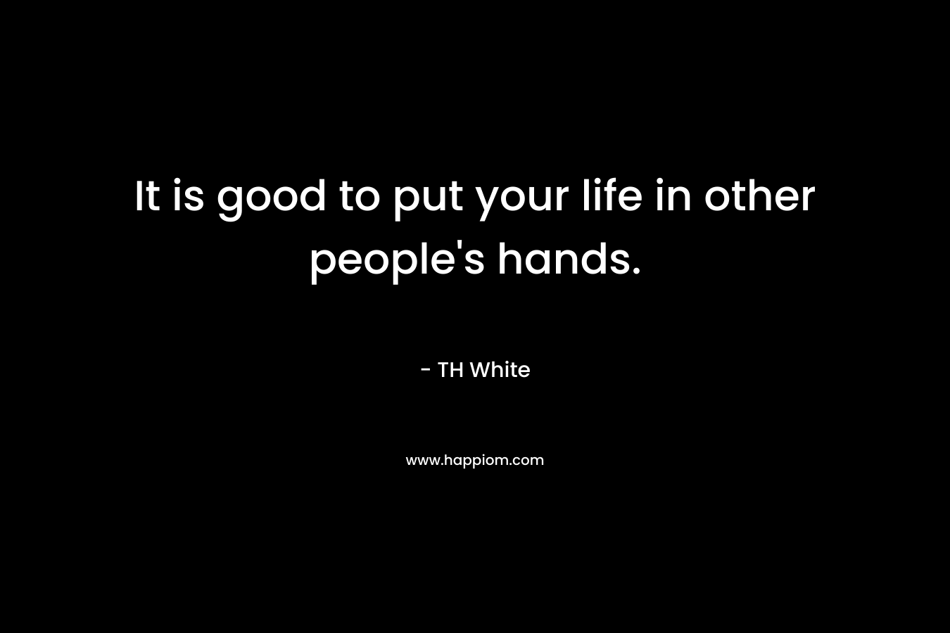 It is good to put your life in other people’s hands. – TH White