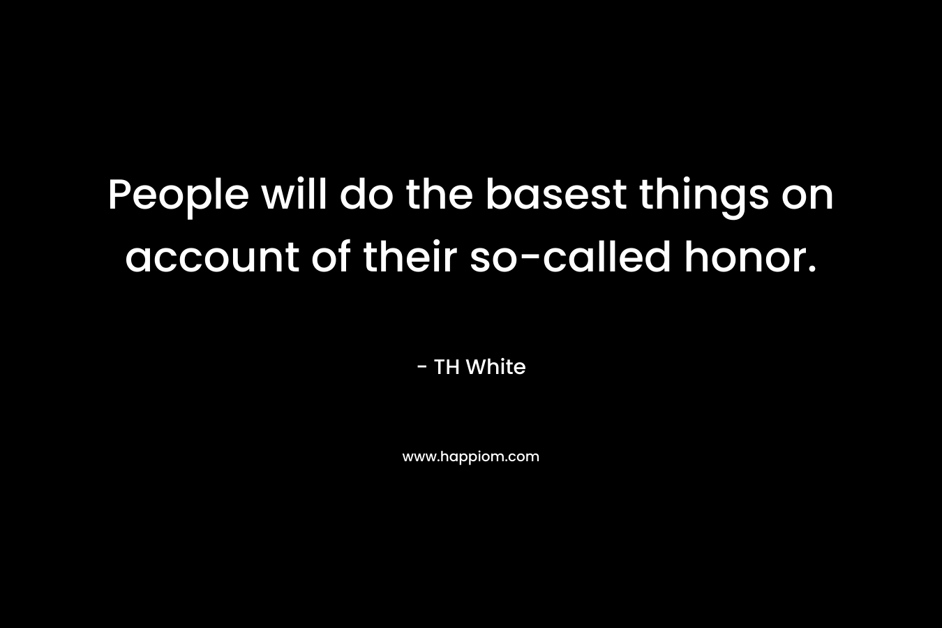 People will do the basest things on account of their so-called honor. – TH White