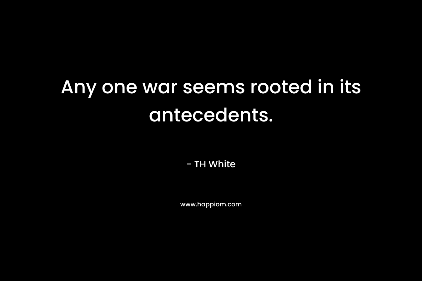 Any one war seems rooted in its antecedents. – TH White