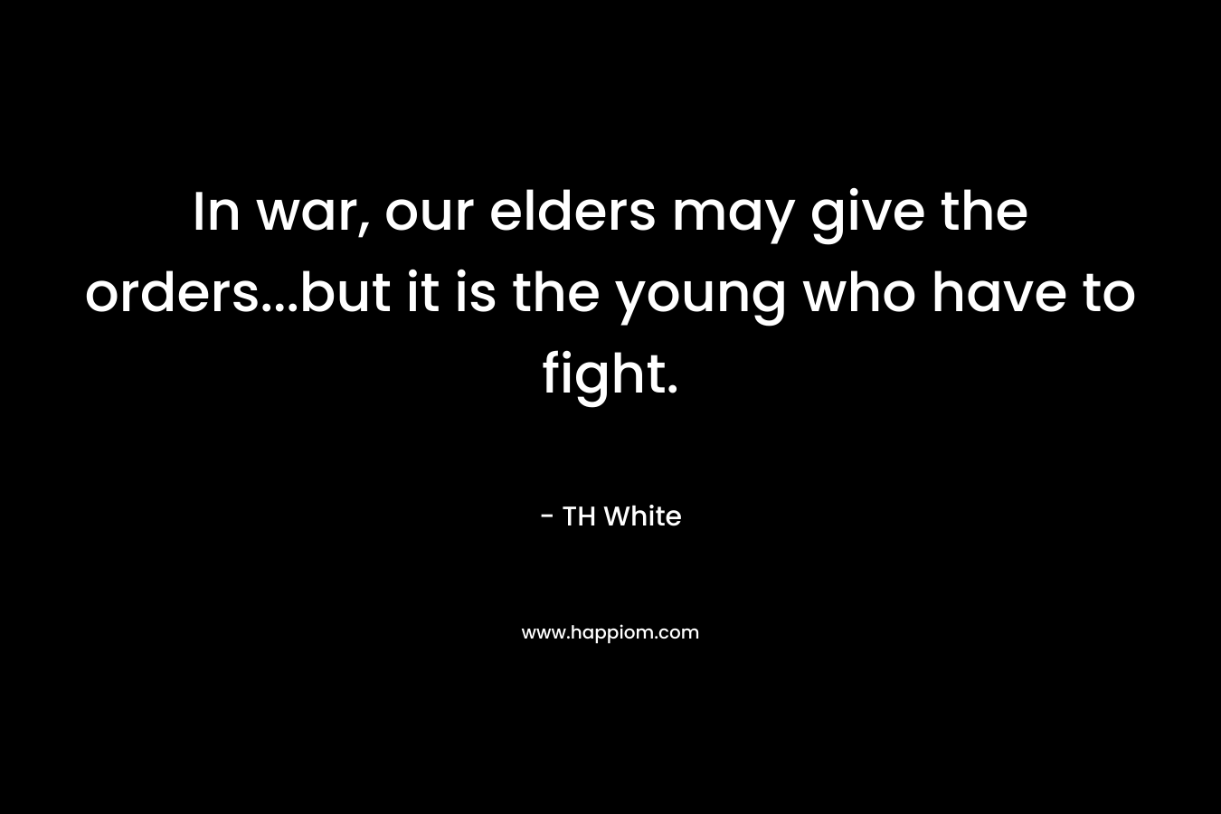In war, our elders may give the orders…but it is the young who have to fight. – TH White