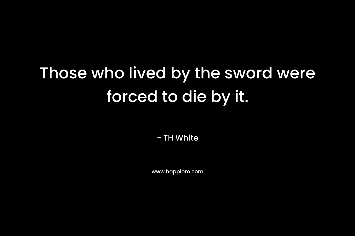 Those who lived by the sword were forced to die by it. – TH White