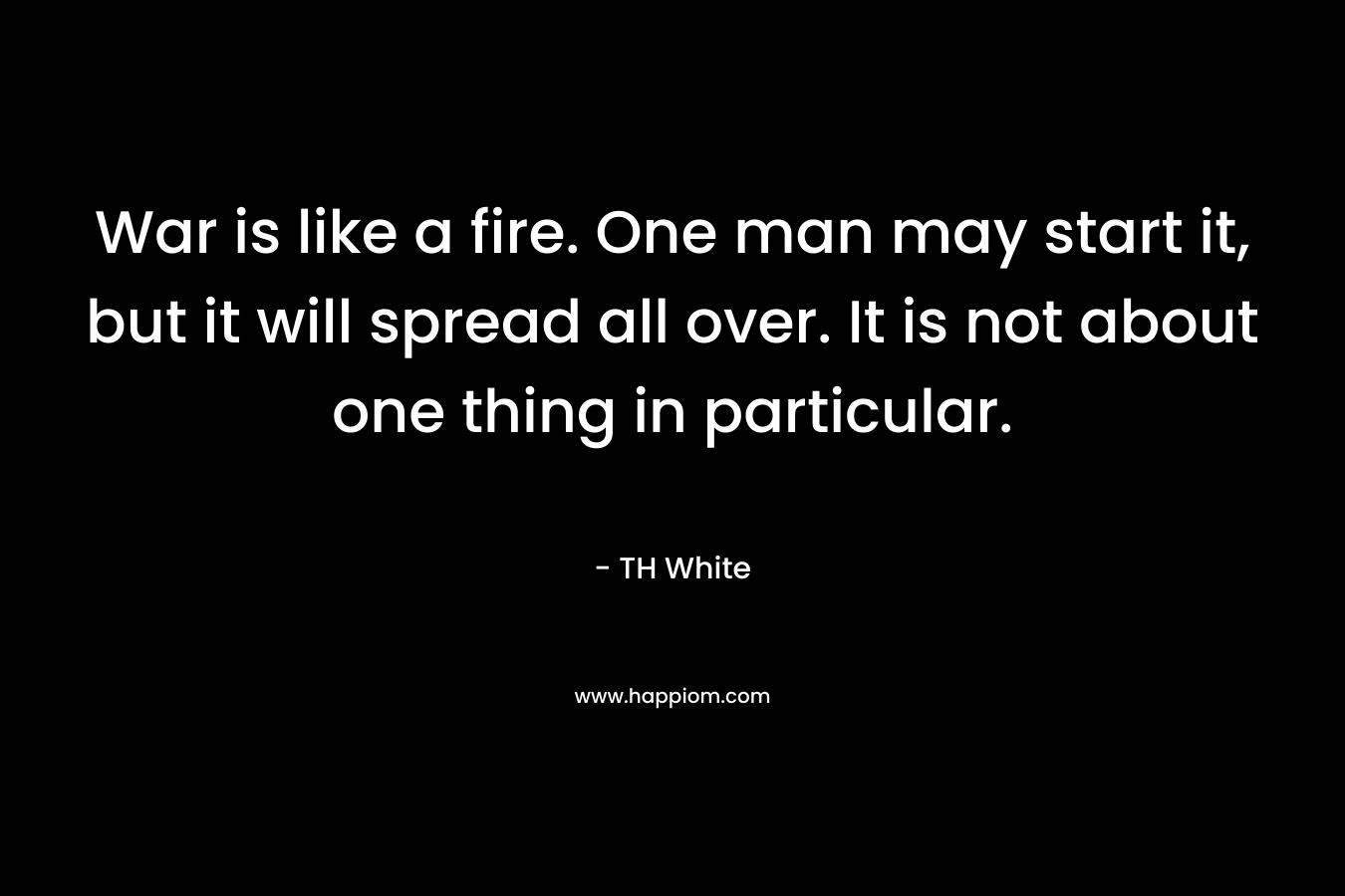 War is like a fire. One man may start it, but it will spread all over. It is not about one thing in particular. – TH White