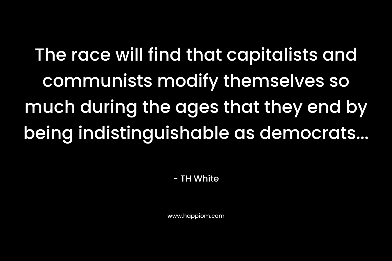 The race will find that capitalists and communists modify themselves so much during the ages that they end by being indistinguishable as democrats… – TH White