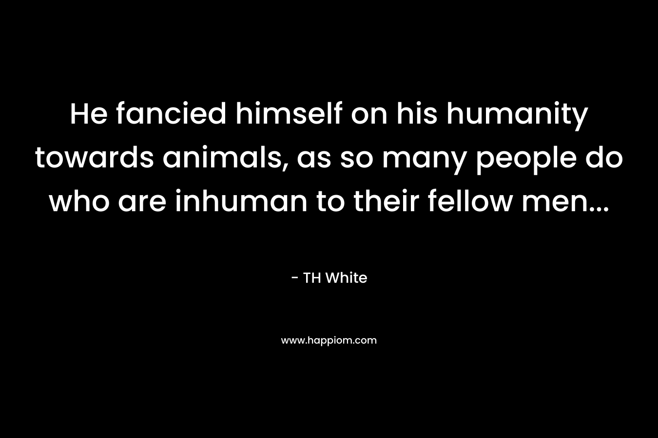 He fancied himself on his humanity towards animals, as so many people do who are inhuman to their fellow men… – TH White