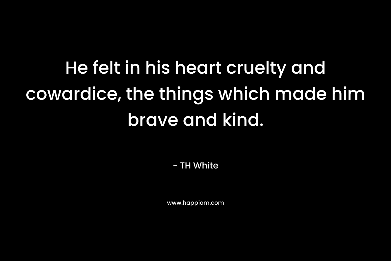 He felt in his heart cruelty and cowardice, the things which made him brave and kind. – TH White