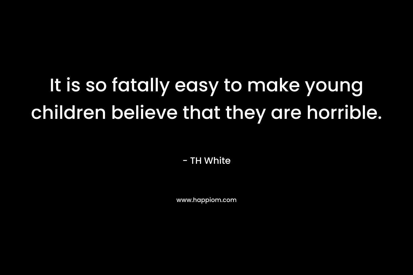 It is so fatally easy to make young children believe that they are horrible. – TH White