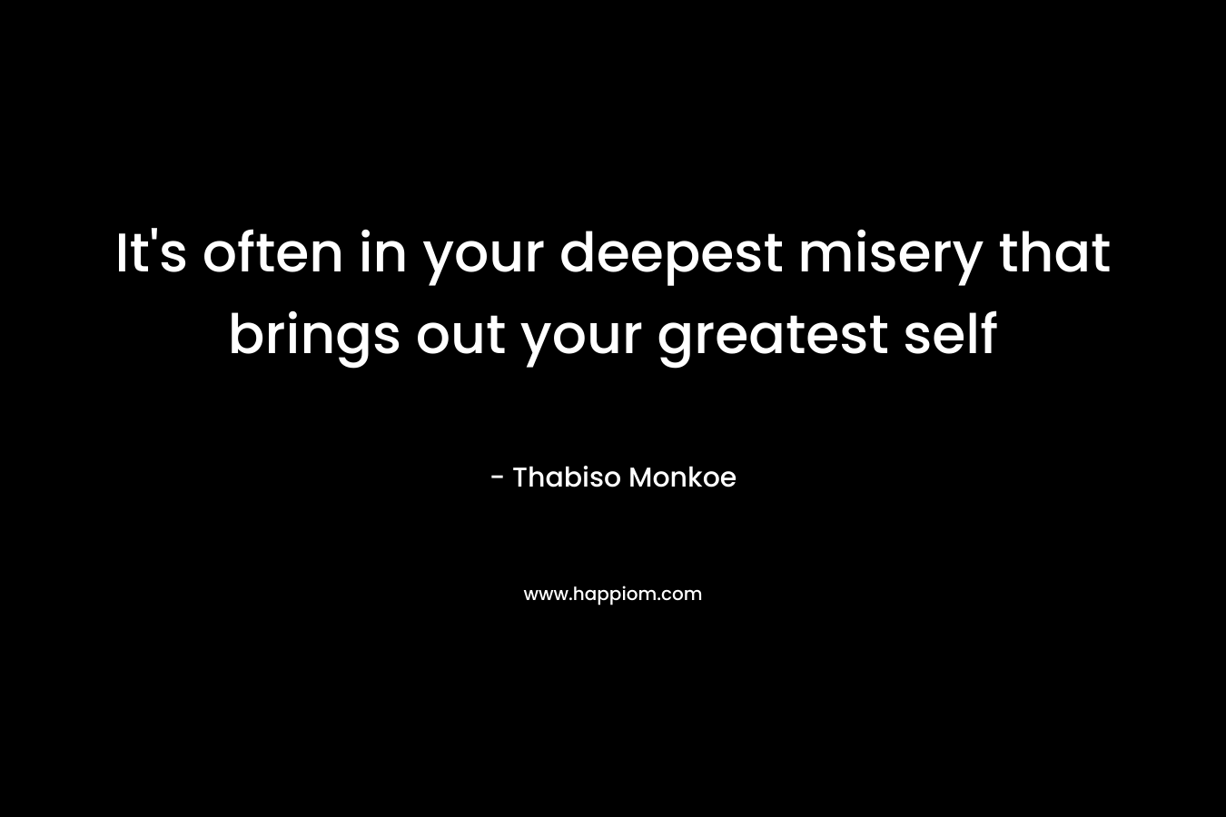 It's often in your deepest misery that brings out your greatest self