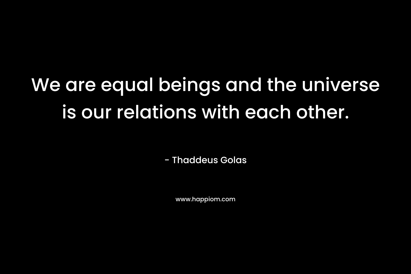 We are equal beings and the universe is our relations with each other.