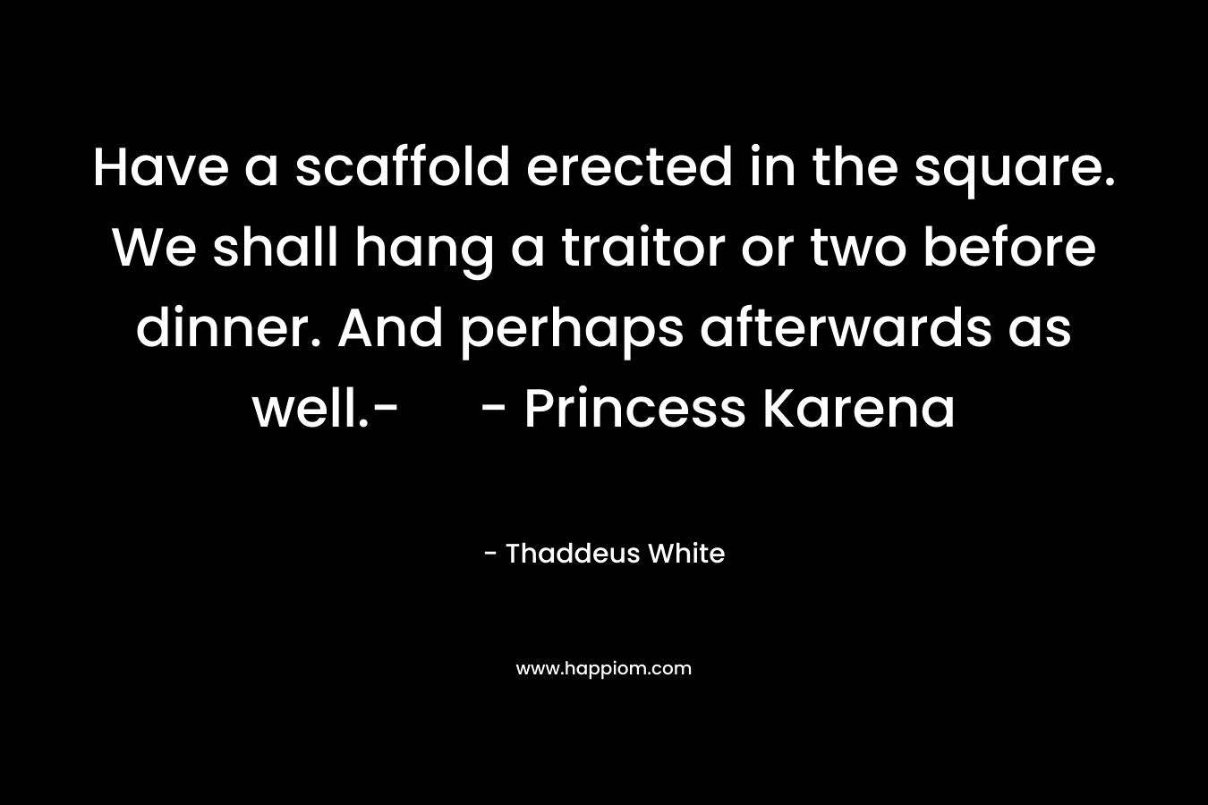 Have a scaffold erected in the square. We shall hang a traitor or two before dinner. And perhaps afterwards as well.- – Princess Karena – Thaddeus White