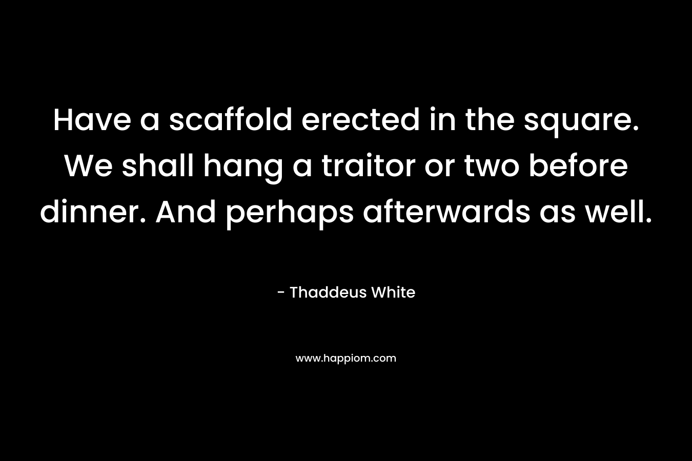 Have a scaffold erected in the square. We shall hang a traitor or two before dinner. And perhaps afterwards as well. – Thaddeus White