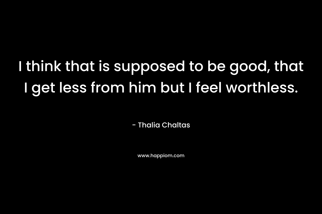 I think that is supposed to be good, that I get less from him but I feel worthless. – Thalia Chaltas