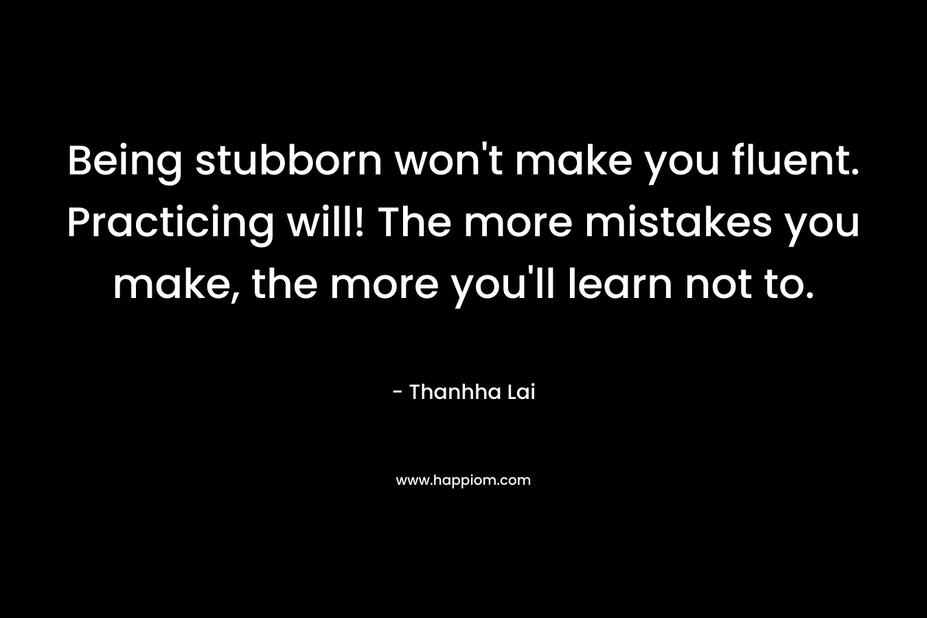 Being stubborn won’t make you fluent. Practicing will! The more mistakes you make, the more you’ll learn not to. – Thanhha Lai