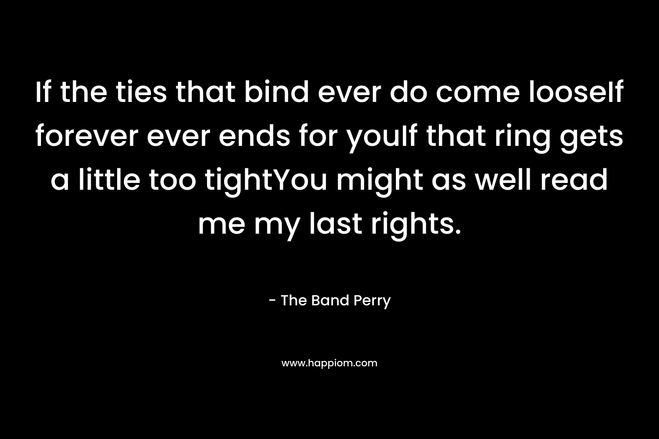If the ties that bind ever do come looseIf forever ever ends for youIf that ring gets a little too tightYou might as well read me my last rights.