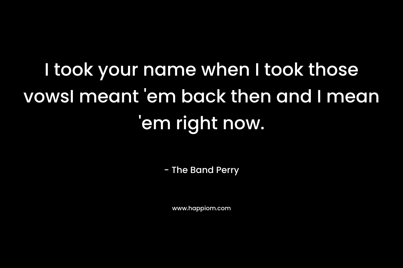 I took your name when I took those vowsI meant ’em back then and I mean ’em right now. – The Band Perry