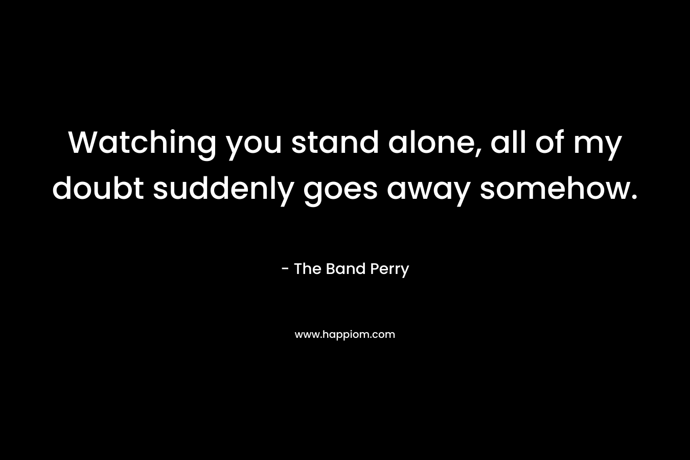 Watching you stand alone, all of my doubt suddenly goes away somehow. – The Band Perry