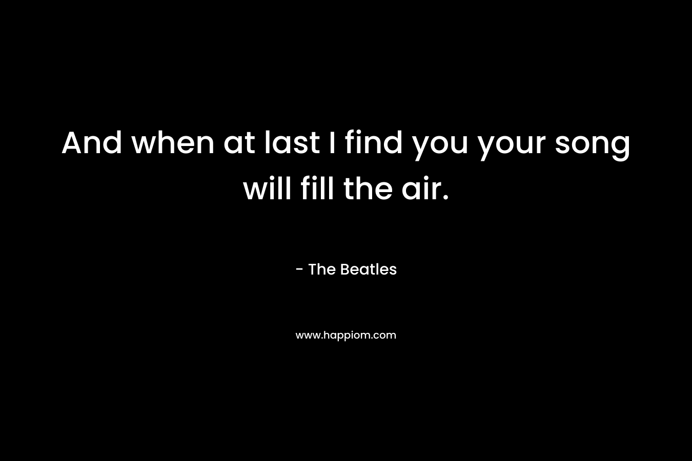 And when at last I find you your song will fill the air. – The Beatles