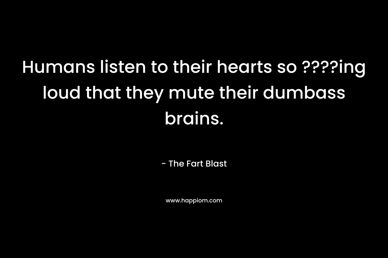 Humans listen to their hearts so ????ing loud that they mute their dumbass brains. – The Fart Blast