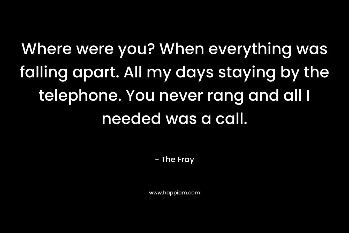 Where were you? When everything was falling apart. All my days staying by the telephone. You never rang and all I needed was a call. – The Fray