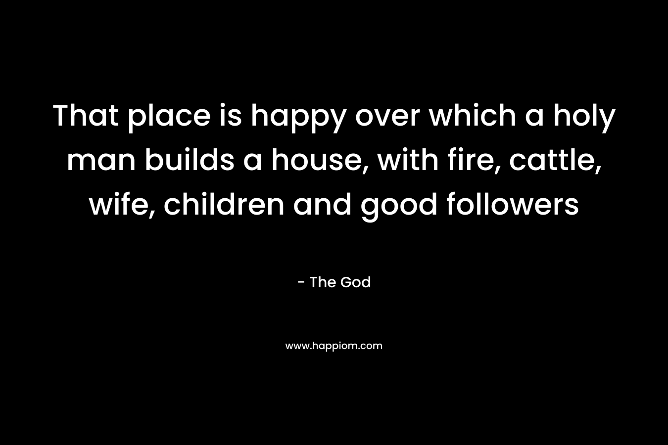 That place is happy over which a holy man builds a house, with fire, cattle, wife, children and good followers – The God