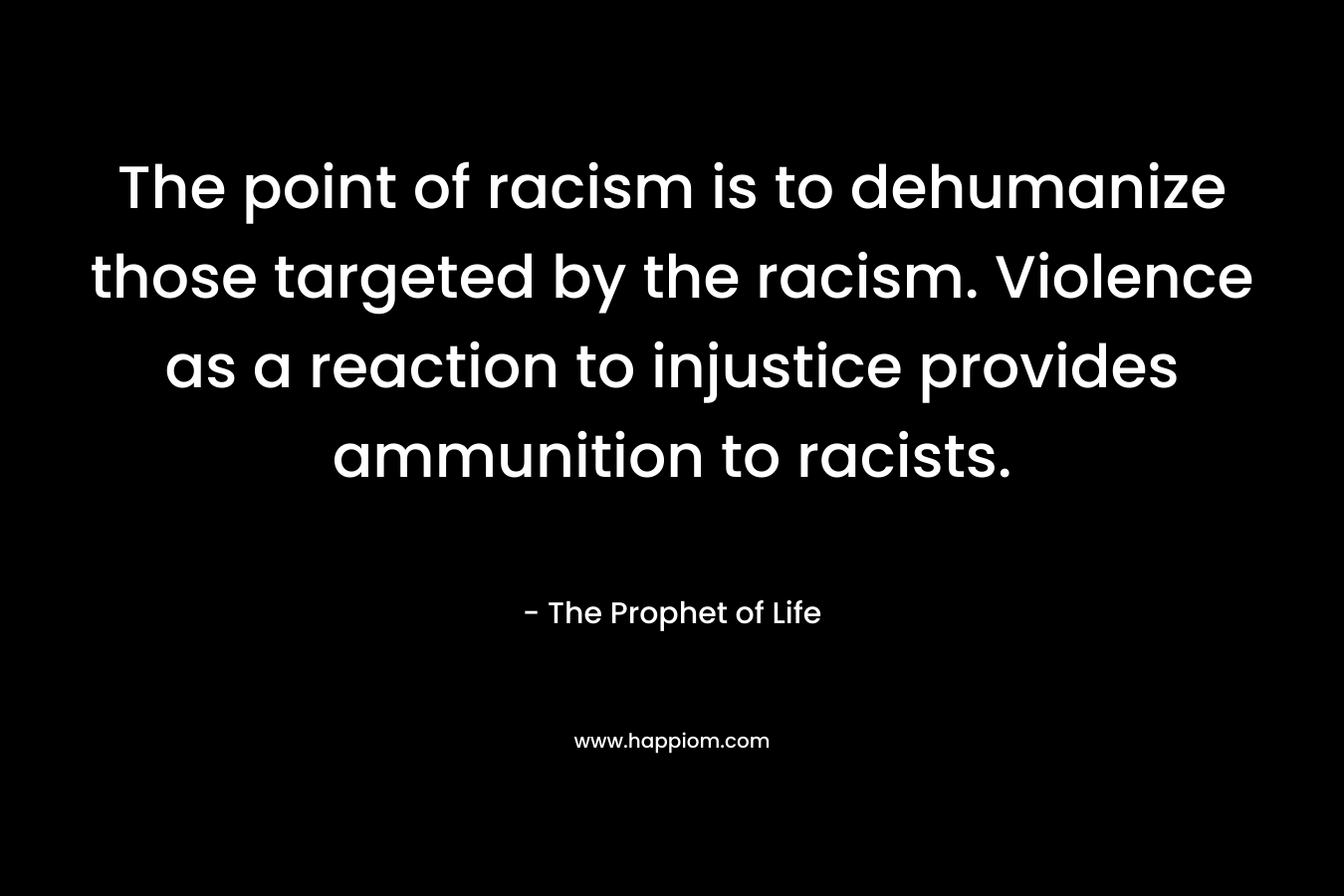 The point of racism is to dehumanize those targeted by the racism. Violence as a reaction to injustice provides ammunition to racists. – The Prophet of Life