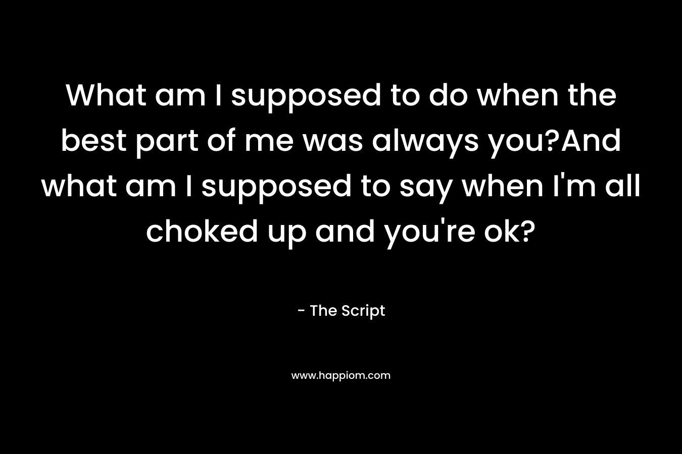What am I supposed to do when the best part of me was always you?And what am I supposed to say when I’m all choked up and you’re ok? – The Script