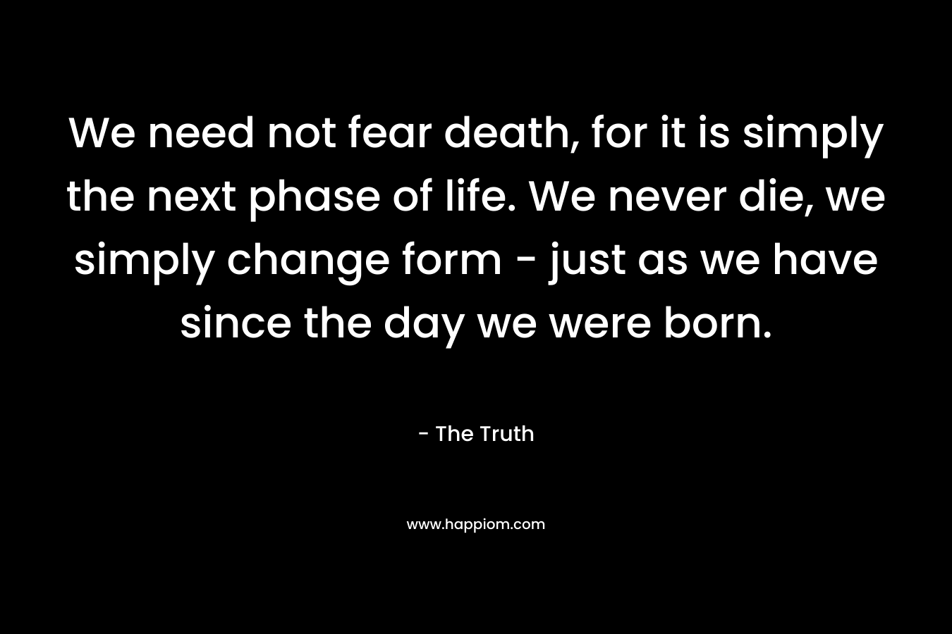 We need not fear death, for it is simply the next phase of life. We never die, we simply change form – just as we have since the day we were born. – The Truth