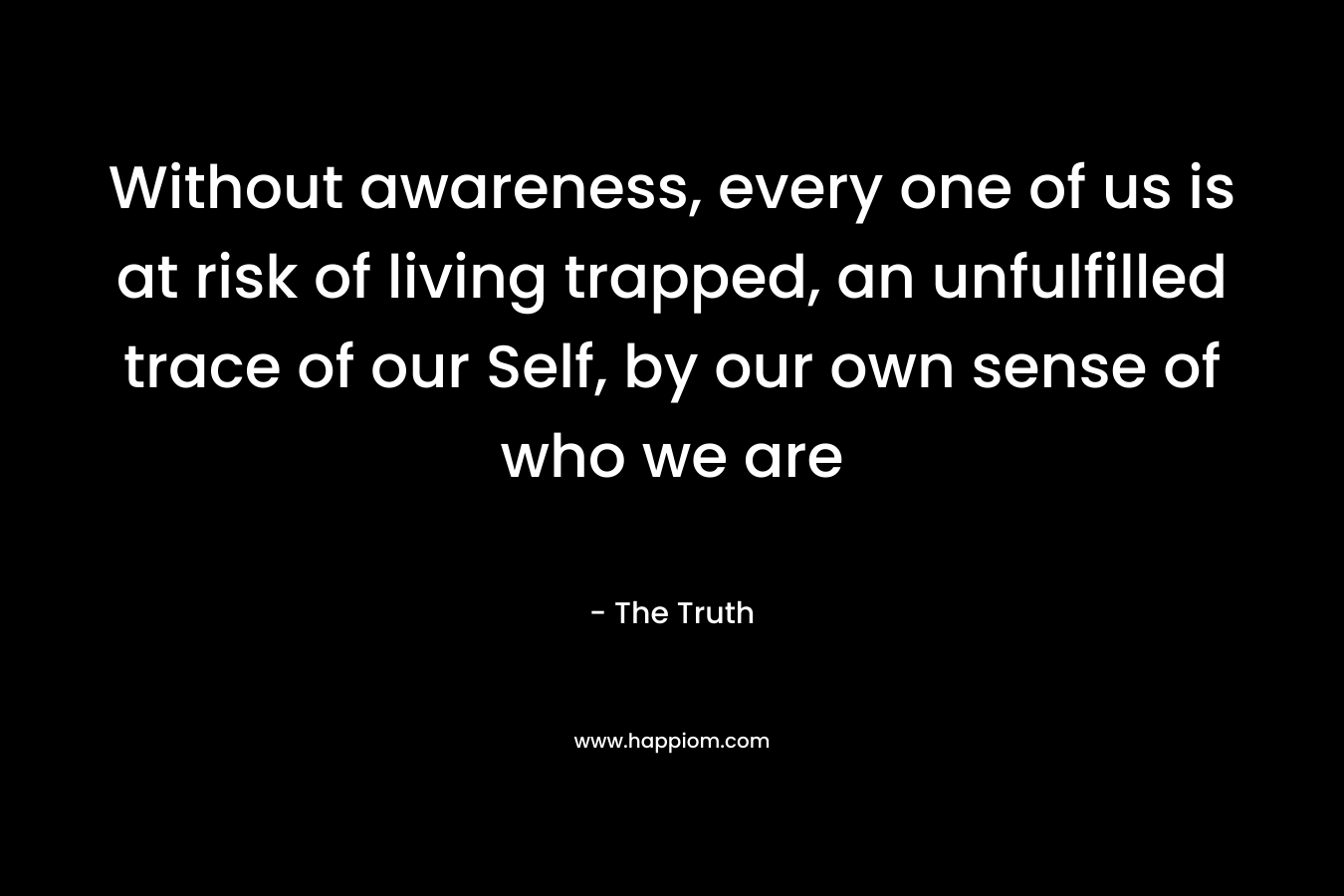 Without awareness, every one of us is at risk of living trapped, an unfulfilled trace of our Self, by our own sense of who we are – The Truth
