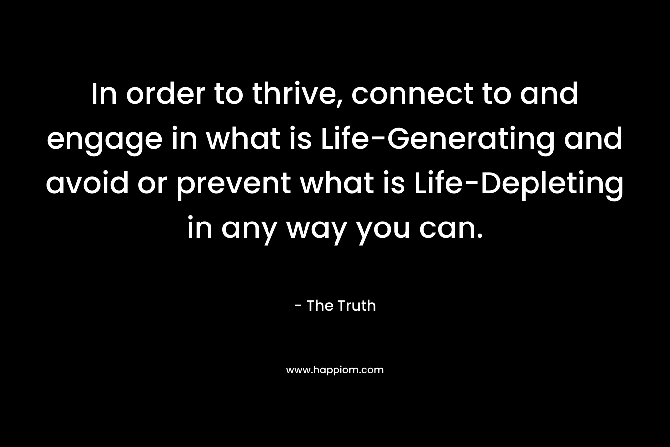 In order to thrive, connect to and engage in what is Life-Generating and avoid or prevent what is Life-Depleting in any way you can.