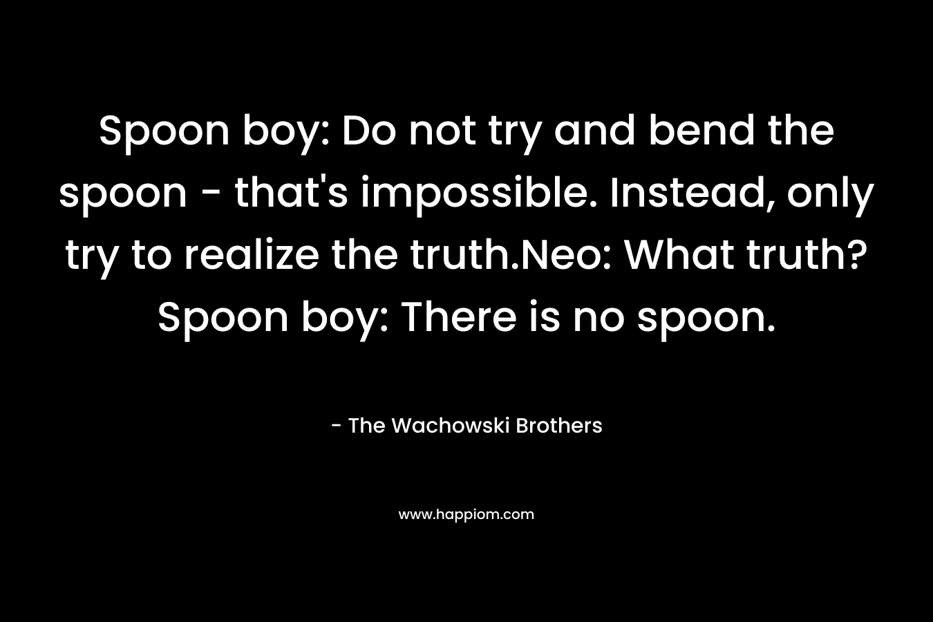 Spoon boy: Do not try and bend the spoon - that's impossible. Instead, only try to realize the truth.Neo: What truth?Spoon boy: There is no spoon.