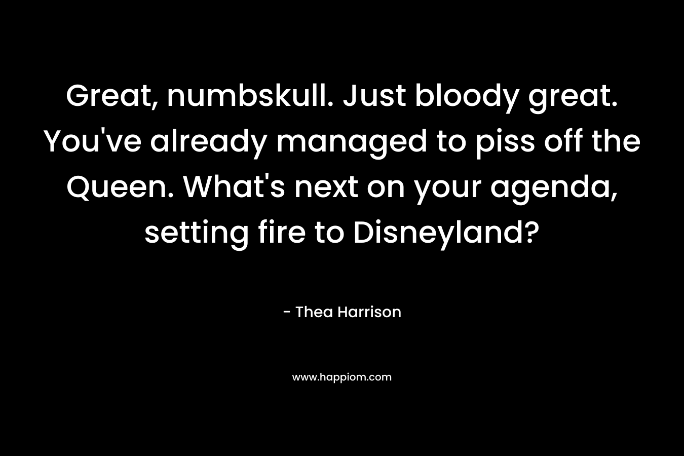 Great, numbskull. Just bloody great. You’ve already managed to piss off the Queen. What’s next on your agenda, setting fire to Disneyland? – Thea Harrison