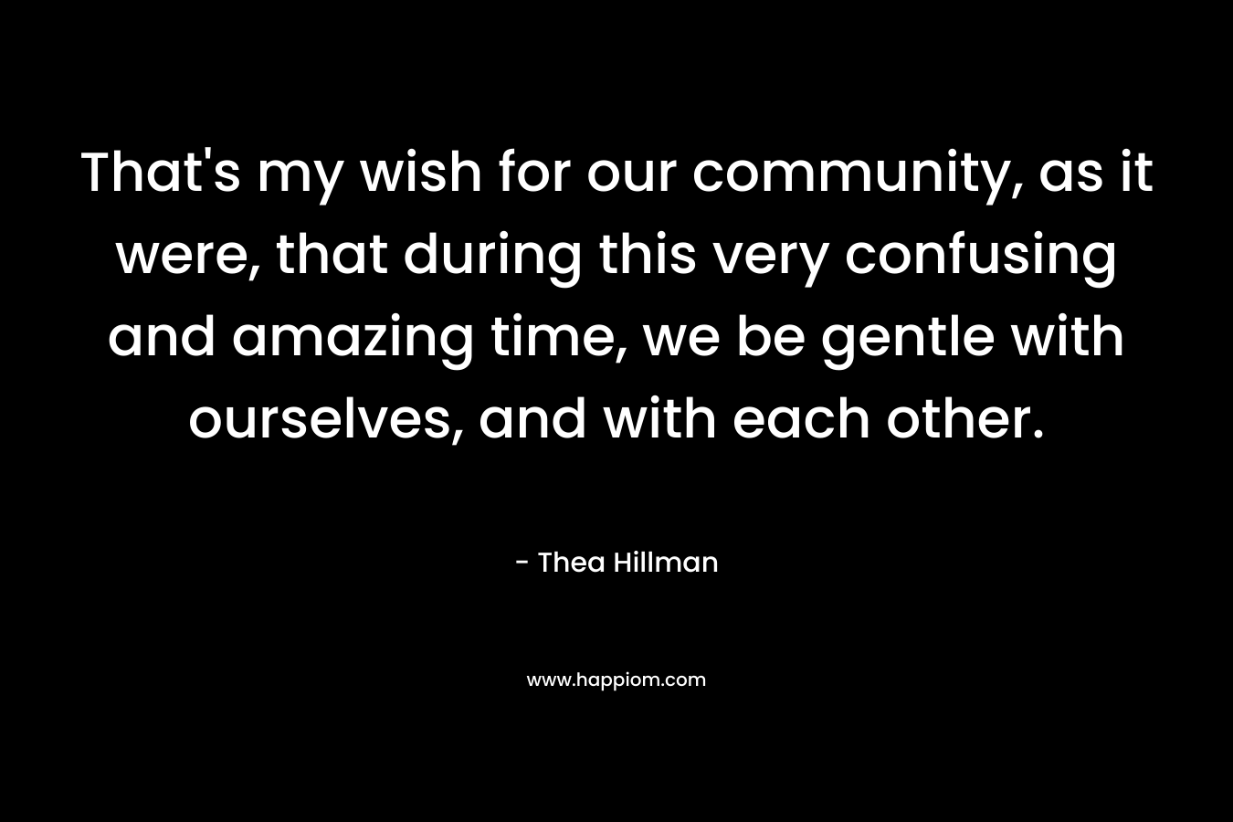 That's my wish for our community, as it were, that during this very confusing and amazing time, we be gentle with ourselves, and with each other.