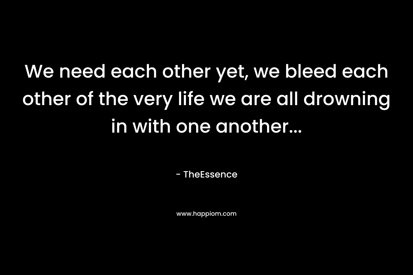 We need each other yet, we bleed each other of the very life we are all drowning in with one another… – TheEssence