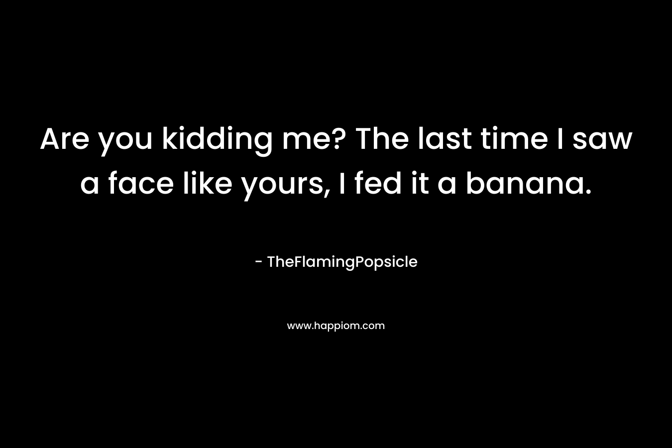 Are you kidding me? The last time I saw a face like yours, I fed it a banana. – TheFlamingPopsicle