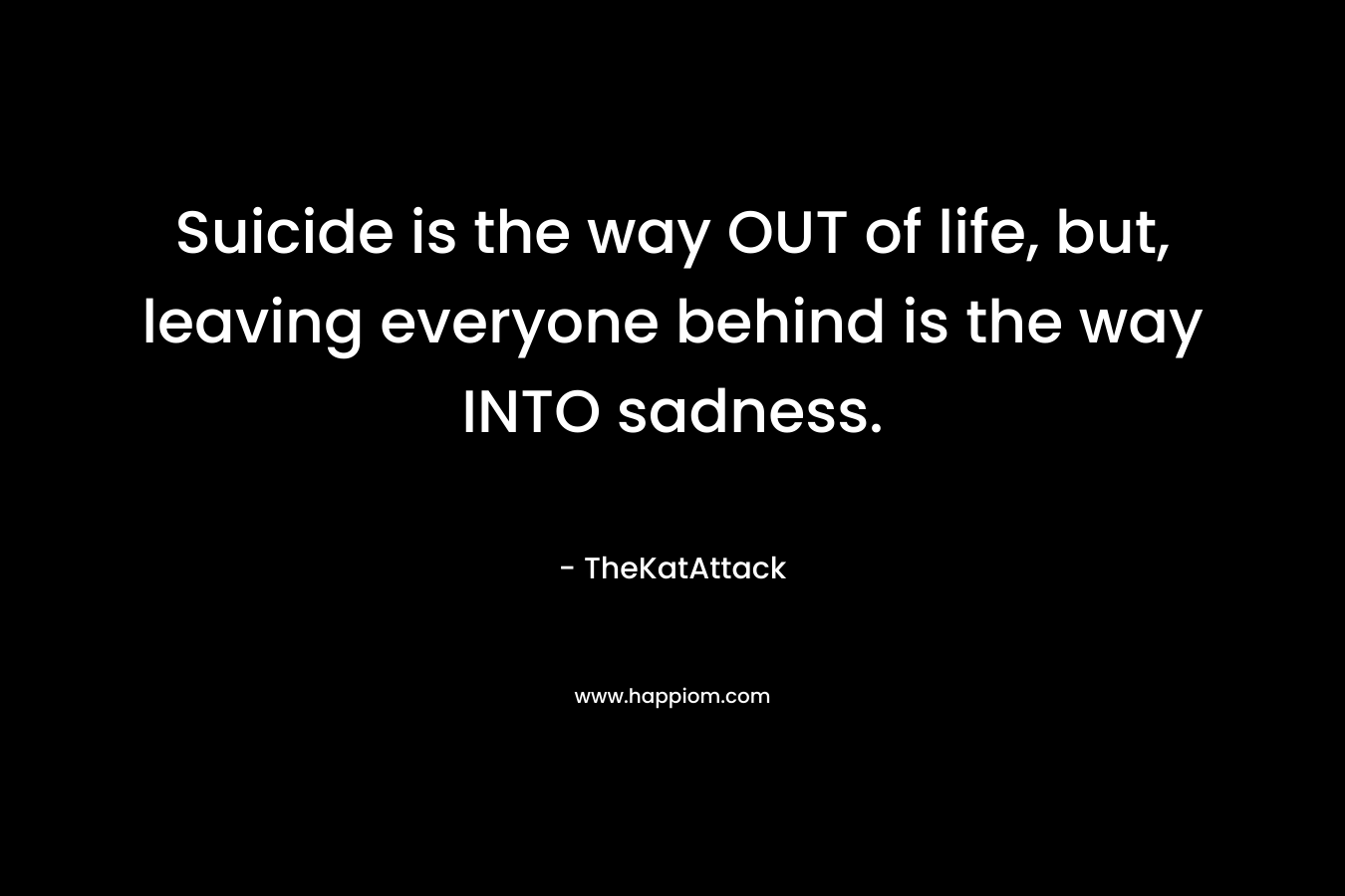 Suicide is the way OUT of life, but, leaving everyone behind is the way INTO sadness.