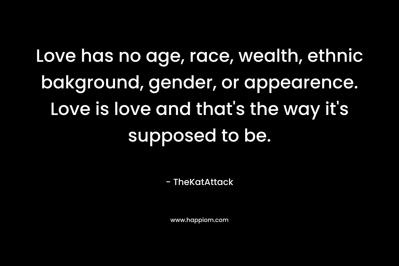 Love has no age, race, wealth, ethnic bakground, gender, or appearence. Love is love and that’s the way it’s supposed to be. – TheKatAttack