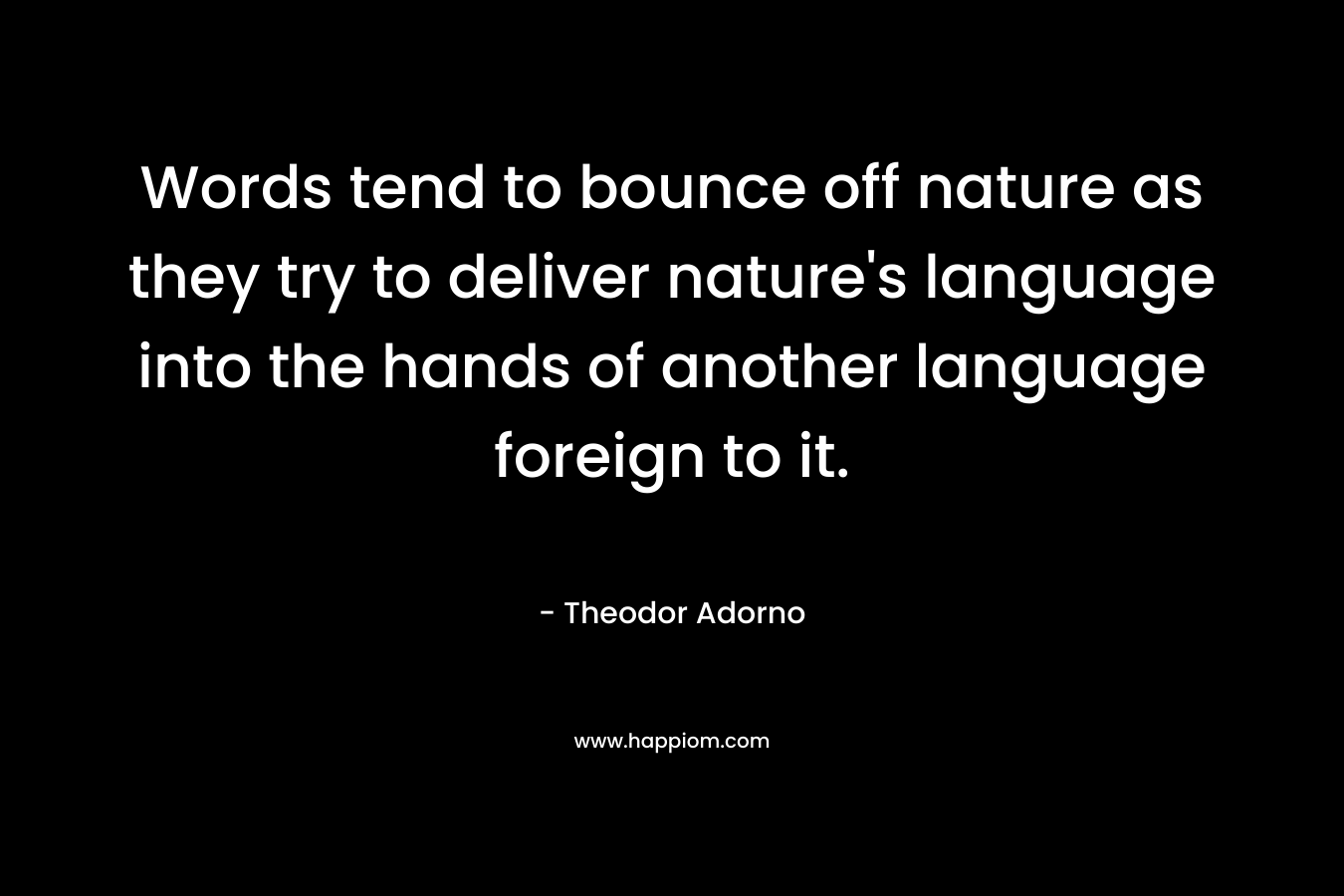 Words tend to bounce off nature as they try to deliver nature’s language into the hands of another language foreign to it. – Theodor Adorno