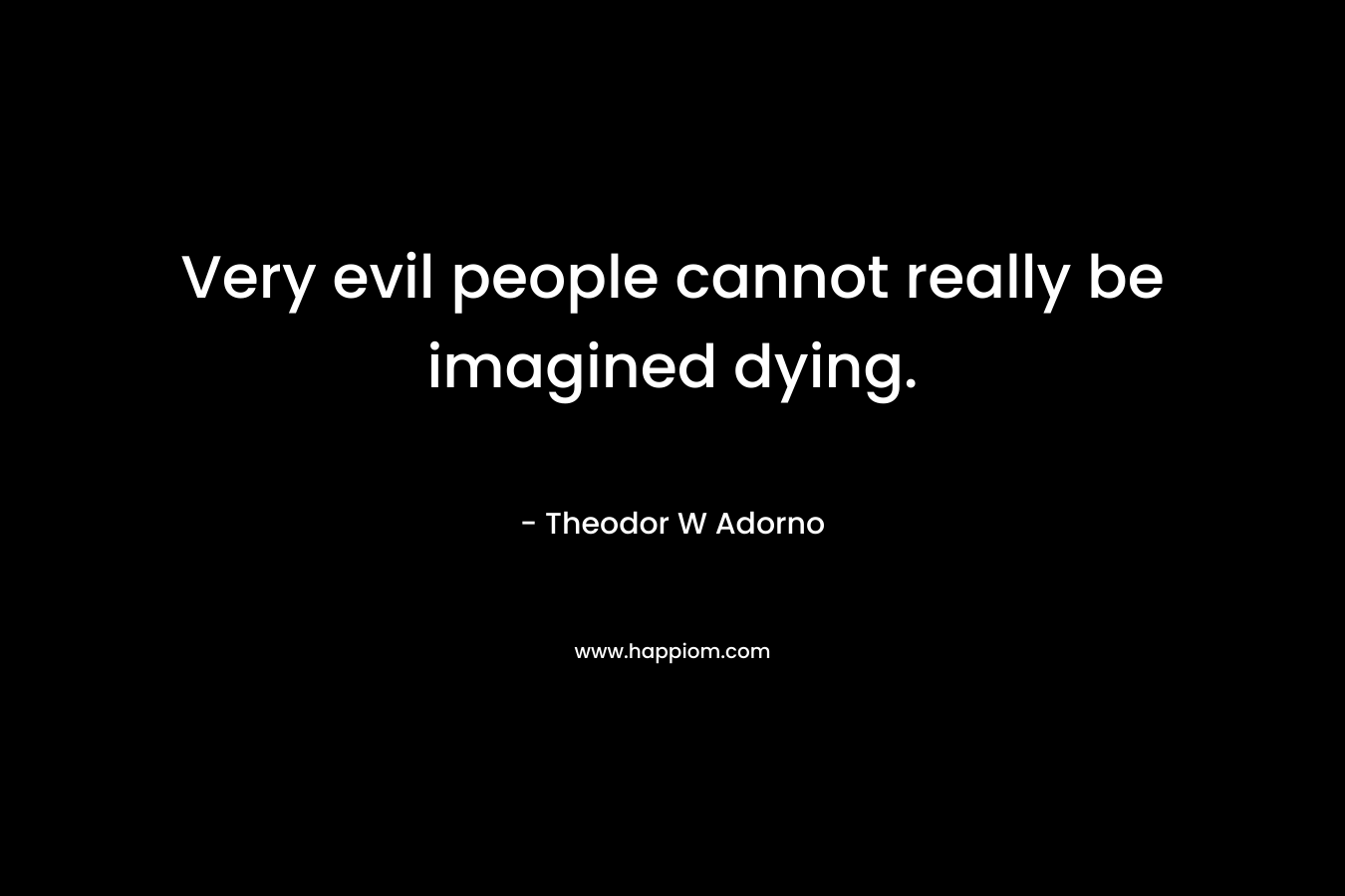 Very evil people cannot really be imagined dying. – Theodor W Adorno