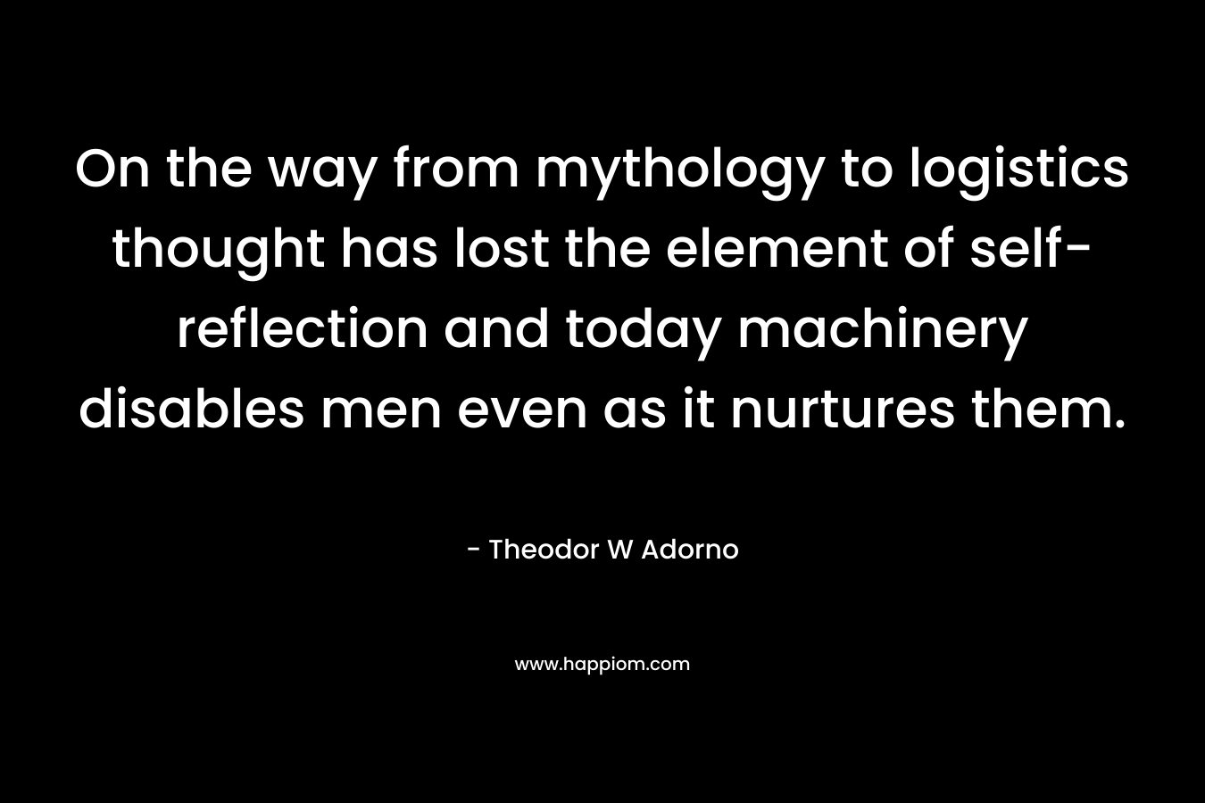 On the way from mythology to logistics thought has lost the element of self-reflection and today machinery disables men even as it nurtures them. – Theodor W Adorno