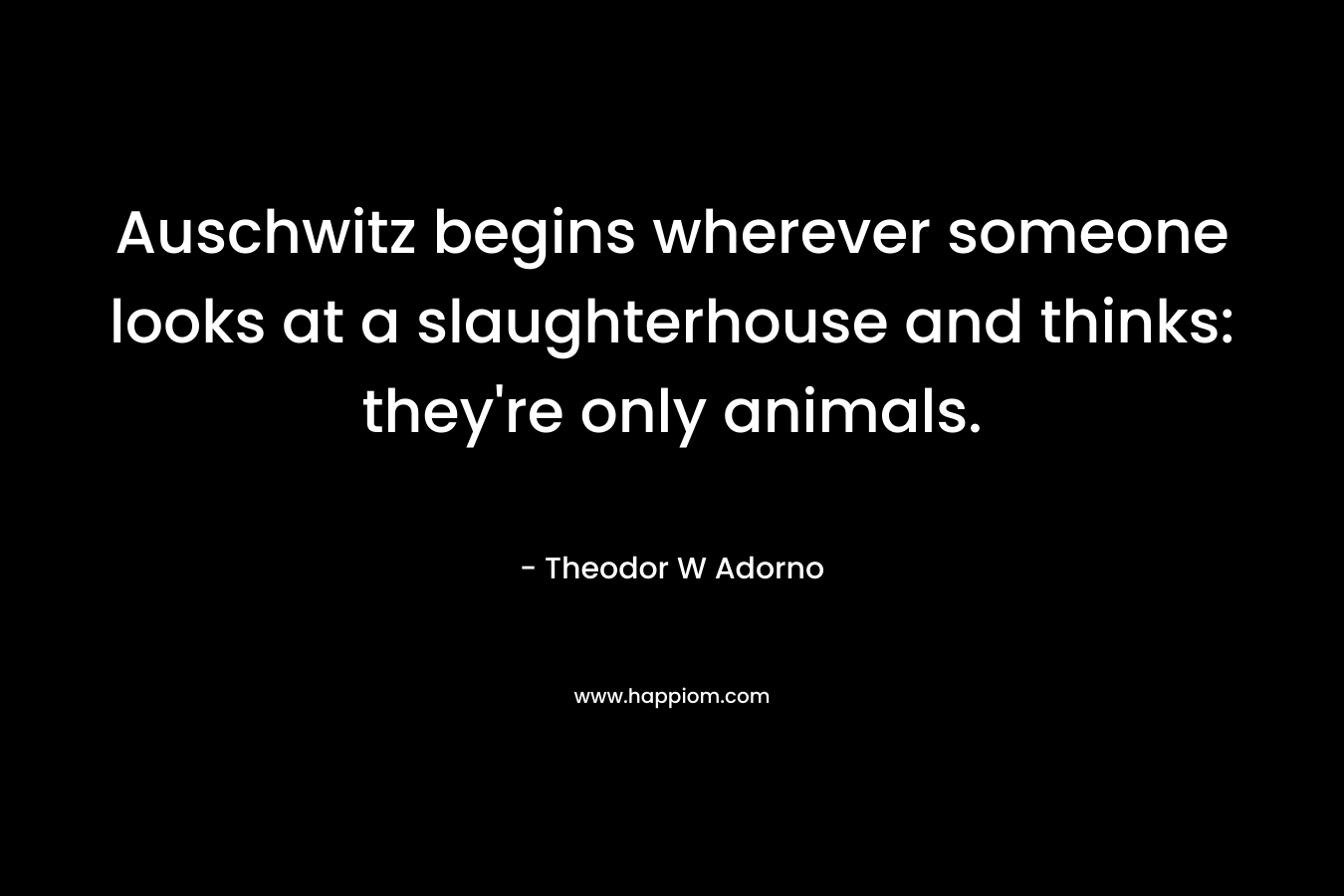 Auschwitz begins wherever someone looks at a slaughterhouse and thinks: they’re only animals. – Theodor W Adorno