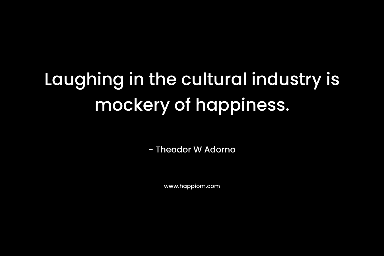 Laughing in the cultural industry is mockery of happiness. – Theodor W Adorno