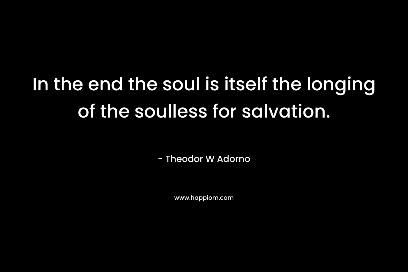 In the end the soul is itself the longing of the soulless for salvation. – Theodor W Adorno