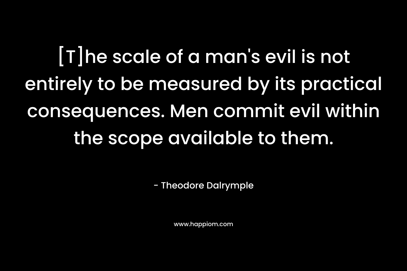 [T]he scale of a man’s evil is not entirely to be measured by its practical consequences. Men commit evil within the scope available to them. – Theodore Dalrymple