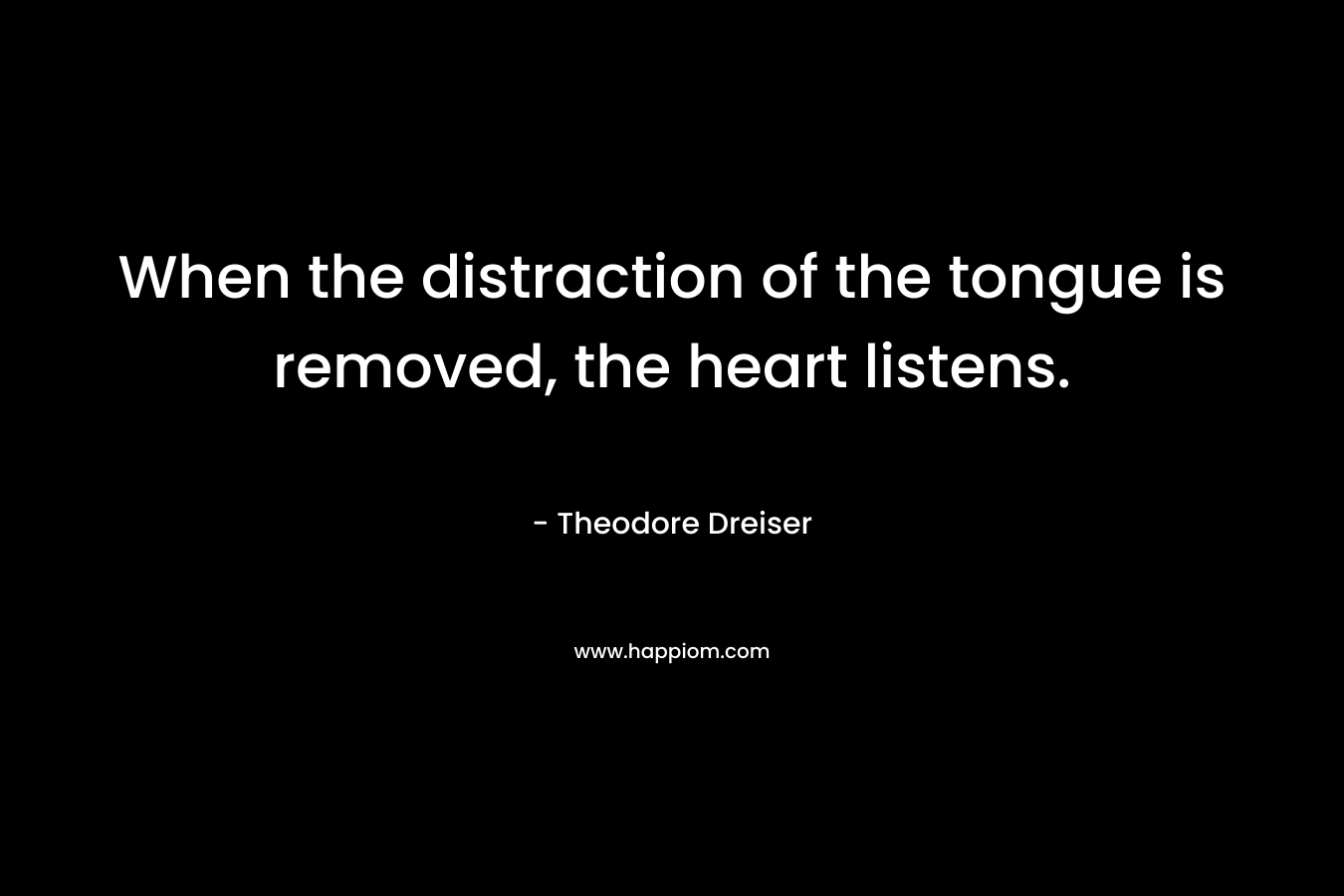 When the distraction of the tongue is removed, the heart listens. – Theodore Dreiser
