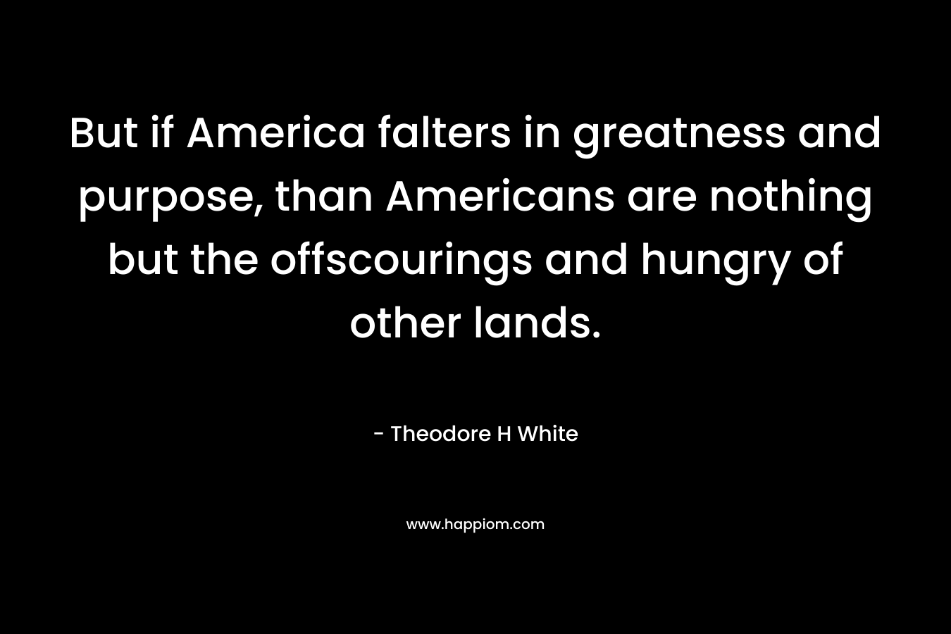 But if America falters in greatness and purpose, than Americans are nothing but the offscourings and hungry of other lands.