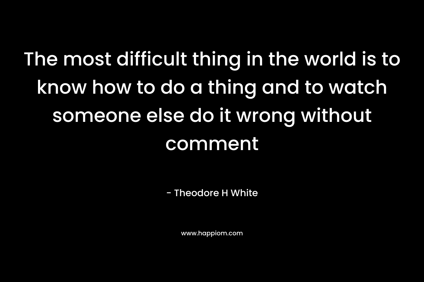 The most difficult thing in the world is to know how to do a thing and to watch someone else do it wrong without comment – Theodore H White